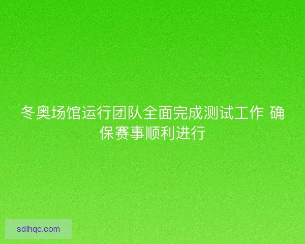 冬奥场馆运行团队全面完成测试工作 确保赛事顺利进行