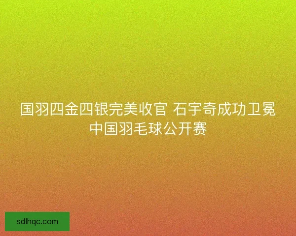 国羽四金四银完美收官 石宇奇成功卫冕中国羽毛球公开赛