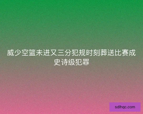 威少空篮未进又三分犯规时刻葬送比赛成史诗级犯罪