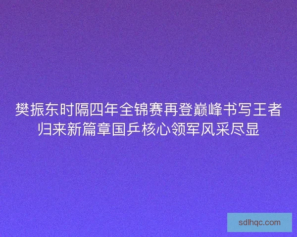 樊振东时隔四年全锦赛再登巅峰书写王者归来新篇章国乒核心领军风采尽显