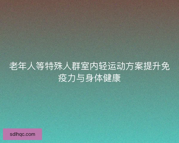 老年人等特殊人群室内轻运动方案提升免疫力与身体健康