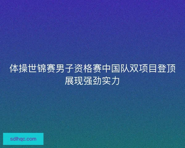体操世锦赛男子资格赛中国队双项目登顶展现强劲实力
