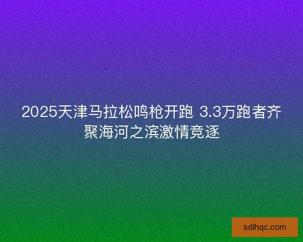 2025天津马拉松鸣枪开跑 3.3万跑者齐聚海河之滨激情竞逐