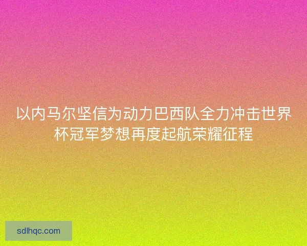 以内马尔坚信为动力巴西队全力冲击世界杯冠军梦想再度起航荣耀征程