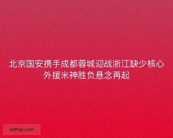 北京国安携手成都蓉城迎战浙江缺少核心外援米神胜负悬念再起