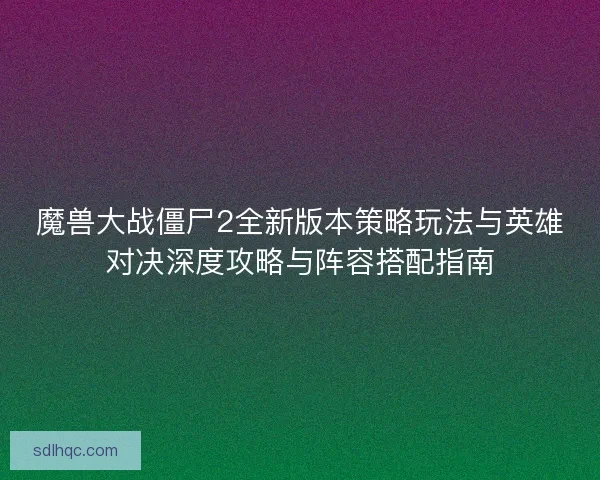 魔兽大战僵尸2全新版本策略玩法与英雄对决深度攻略与阵容搭配指南