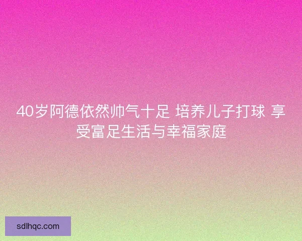 40岁阿德依然帅气十足 培养儿子打球 享受富足生活与幸福家庭