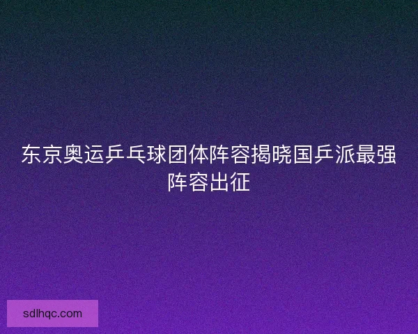 东京奥运乒乓球团体阵容揭晓国乒派最强阵容出征