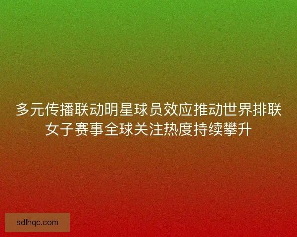 多元传播联动明星球员效应推动世界排联女子赛事全球关注热度持续攀升
