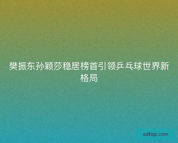 樊振东孙颖莎稳居榜首引领乒乓球世界新格局
