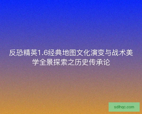 反恐精英1.6经典地图文化演变与战术美学全景探索之历史传承论