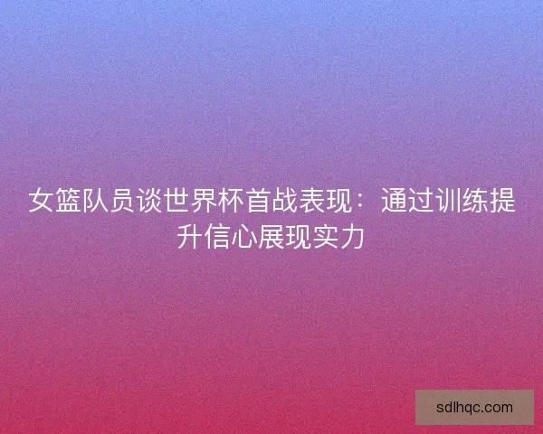 女篮队员谈世界杯首战表现：通过训练提升信心展现实力