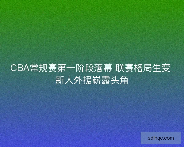 CBA常规赛第一阶段落幕 联赛格局生变 新人外援崭露头角