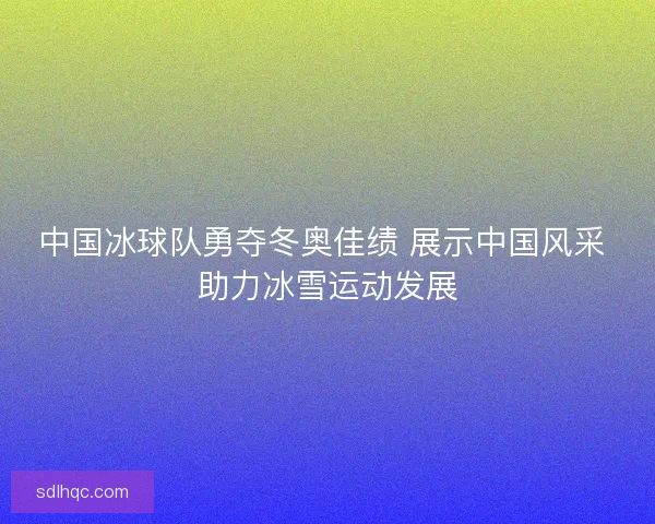 中国冰球队勇夺冬奥佳绩 展示中国风采 助力冰雪运动发展