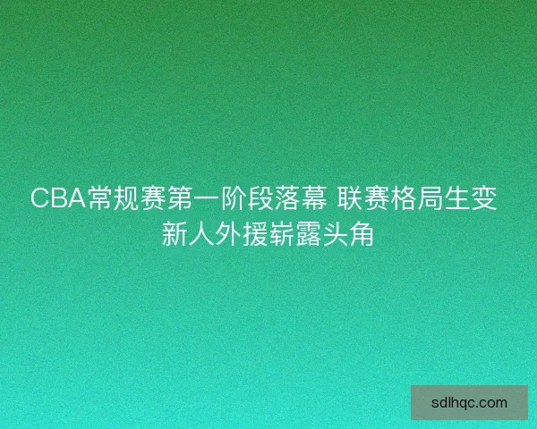 CBA常规赛第一阶段落幕 联赛格局生变 新人外援崭露头角