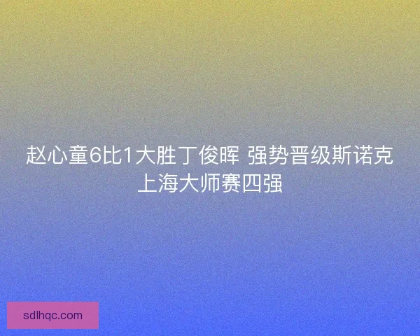 赵心童6比1大胜丁俊晖 强势晋级斯诺克上海大师赛四强