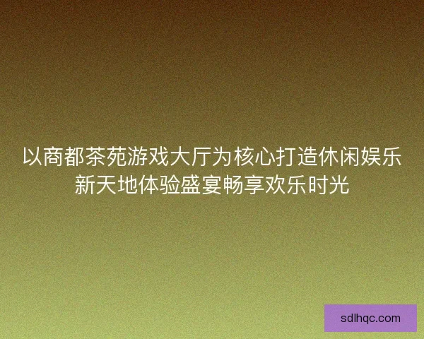 以商都茶苑游戏大厅为核心打造休闲娱乐新天地体验盛宴畅享欢乐时光