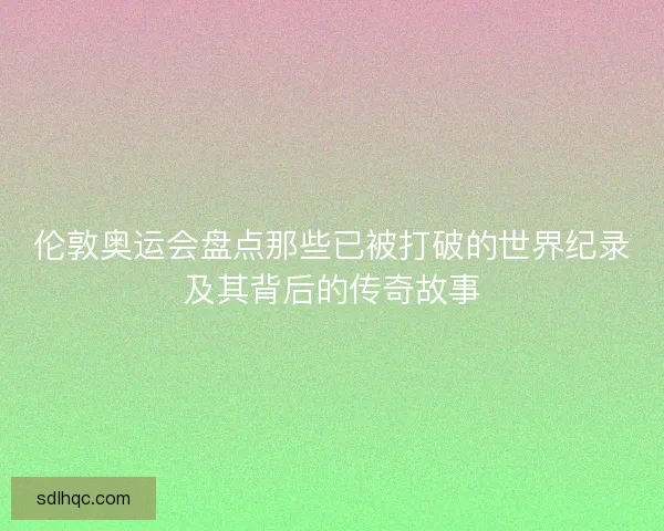 伦敦奥运会盘点那些已被打破的世界纪录及其背后的传奇故事