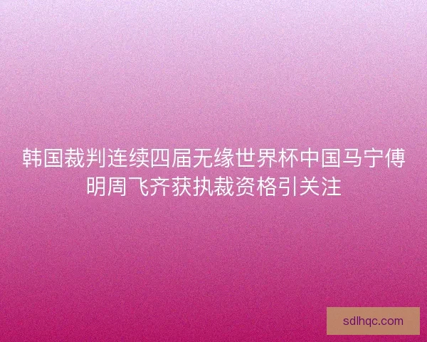 韩国裁判连续四届无缘世界杯中国马宁傅明周飞齐获执裁资格引关注