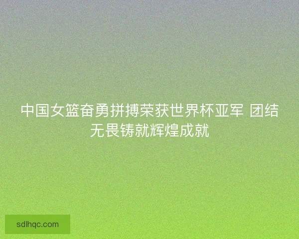 中国女篮奋勇拼搏荣获世界杯亚军 团结无畏铸就辉煌成就