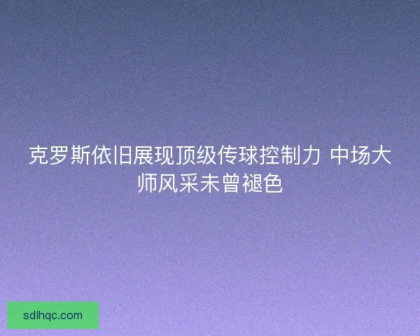 克罗斯依旧展现顶级传球控制力 中场大师风采未曾褪色
