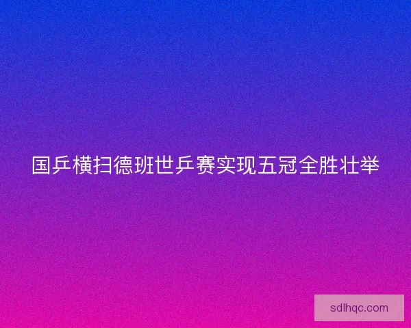 国乒横扫德班世乒赛实现五冠全胜壮举