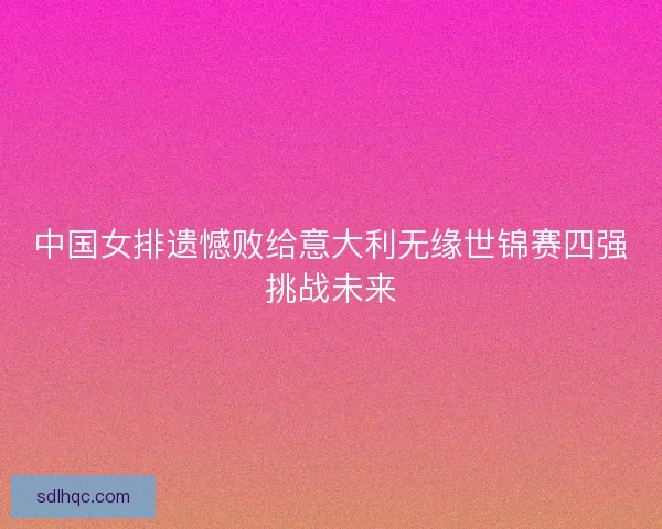 中国女排遗憾败给意大利无缘世锦赛四强挑战未来