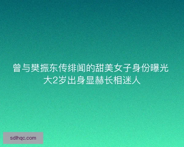 曾与樊振东传绯闻的甜美女子身份曝光 大2岁出身显赫长相迷人