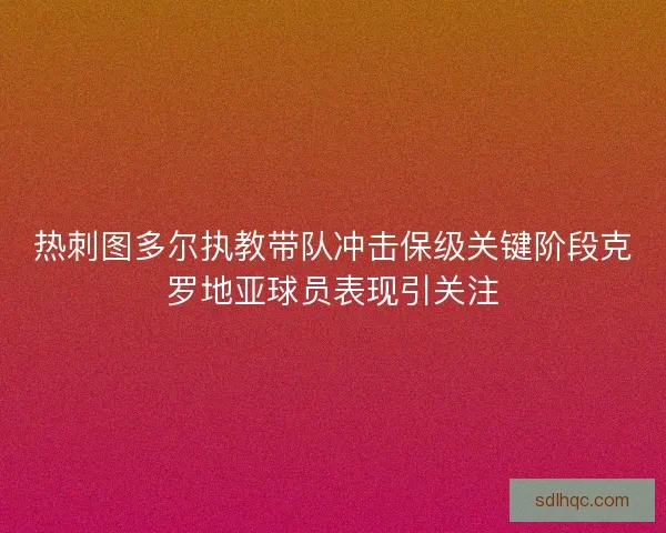 热刺图多尔执教带队冲击保级关键阶段克罗地亚球员表现引关注